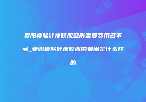 贵阳瘦脸针瘦咬肌整形需要费用多不多_贵阳瘦脸针瘦咬肌的费用是什么样的