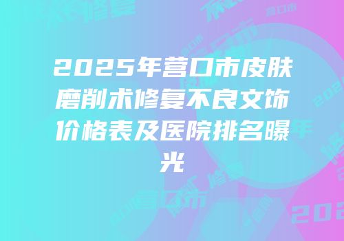 2025年营口市皮肤磨削术修复不良文饰价格表及医院排名曝光