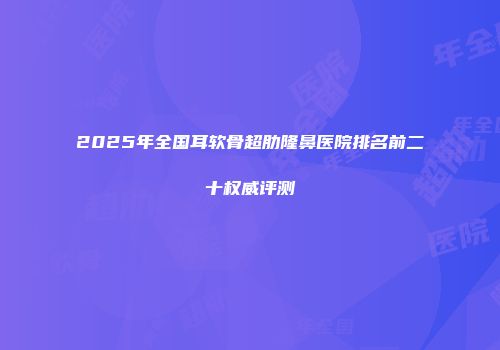 2025年全国耳软骨超肋隆鼻医院排名前二十权威评测