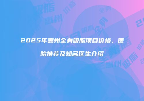 2025年惠州全身吸脂项目价格、医院推荐及知名医生介绍