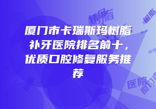 厦门市卡瑞斯玛树脂补牙医院排名前十，优质口腔修复服务推荐