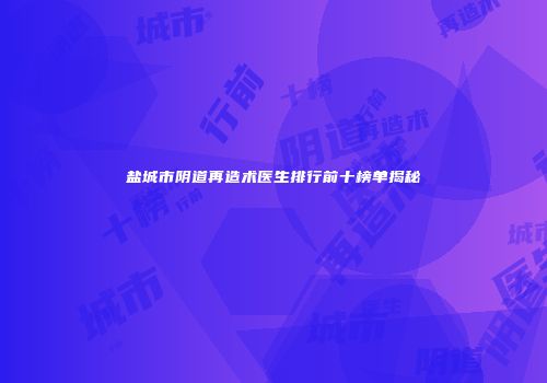 盐城市阴道再造术医生排行前十榜单揭秘
