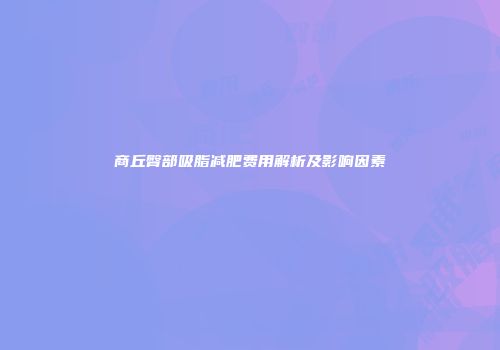 商丘臀部吸脂减肥费用解析及影响因素