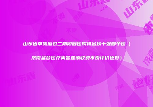 山东省单侧唇裂二期修复医院排名榜十强哪个医（济南圣梦医疗美容连锁收费不贵评价也好）