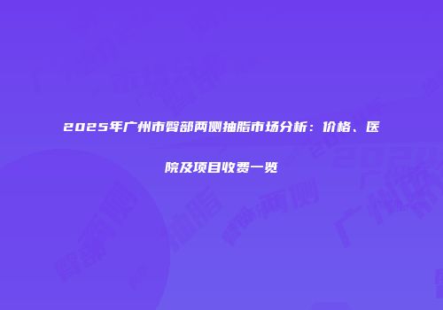 2025年广州市臀部两侧抽脂市场分析：价格、医院及项目收费一览