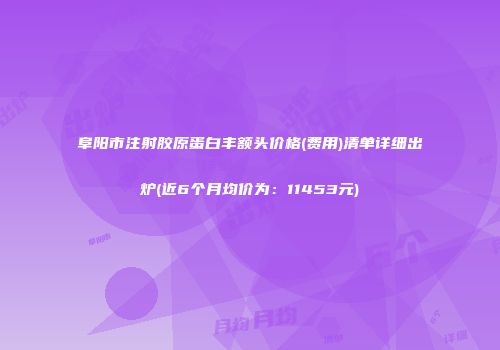 阜阳市注射胶原蛋白丰额头价格(费用)清单详细出炉(近6个月均价为：11453元)