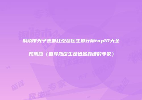 铜陵市光子去鲜红斑痣医生排行榜top10大全预测版（苗译然医生是出名靠谱的专家）
