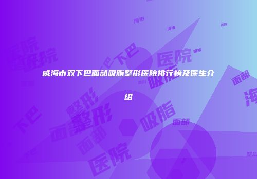 威海市双下巴面部吸脂整形医院排行榜及医生介绍