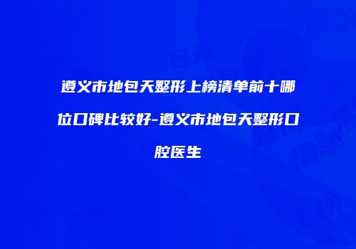 遵义市地包天整形上榜清单前十哪位口碑比较好-遵义市地包天整形口腔医生