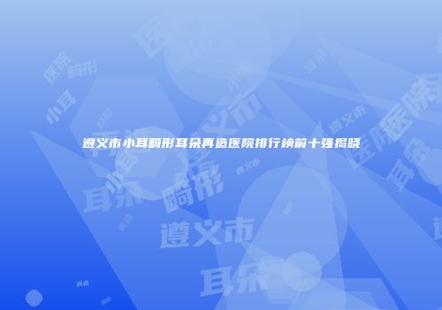 遵义市小耳畸形耳朵再造医院排行榜前十强揭晓