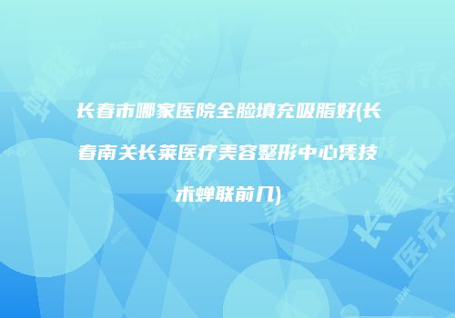 长春市哪家医院全脸填充吸脂好(长春南关长莱医疗美容整形中心凭技术蝉联前几)