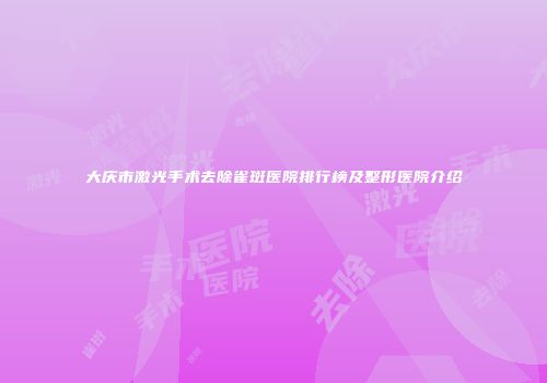 大庆市激光手术去除雀斑医院排行榜及整形医院介绍