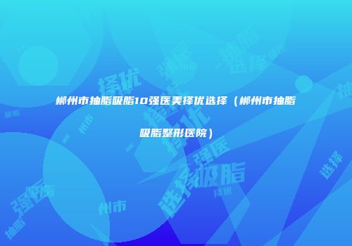 郴州市抽脂吸脂10强医美择优选择（郴州市抽脂吸脂整形医院）