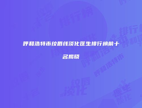 呼和浩特市纹唇线淡化医生排行榜前十名揭晓