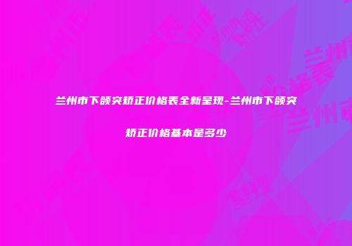 兰州市下颌突矫正价格表全新呈现-兰州市下颌突矫正价格基本是多少