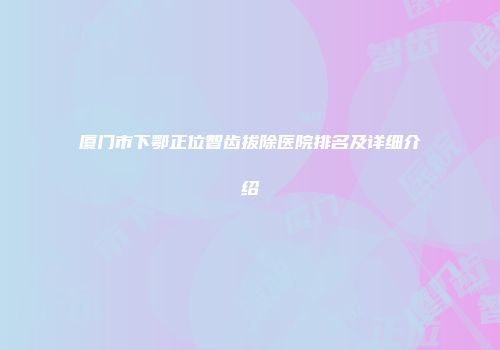 厦门市下鄂正位智齿拔除医院排名及详细介绍
