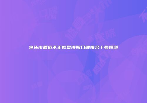 包头市眉位不正修复医院口碑排名十强揭晓