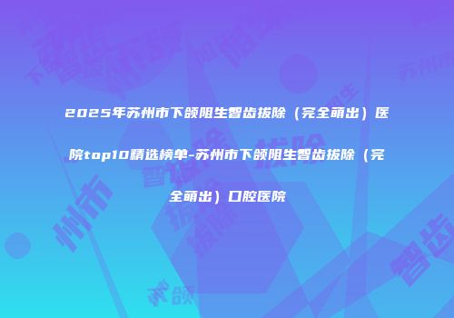 2025年苏州市下颌阻生智齿拔除（完全萌出）医院top10精选榜单-苏州市下颌阻生智齿拔除（完全萌出）口腔医院