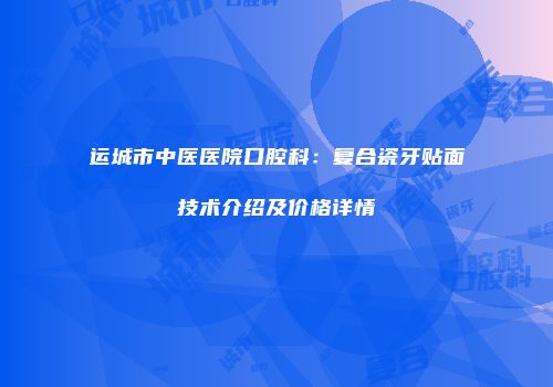 运城市中医医院口腔科：复合瓷牙贴面技术介绍及价格详情