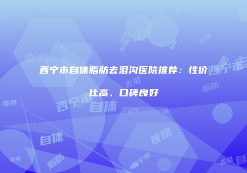 西宁市自体脂肪去泪沟医院推荐：性价比高、口碑良好