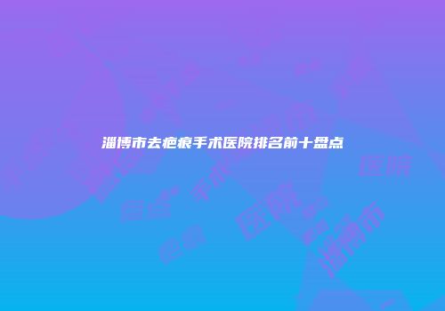 淄博市去疤痕手术医院排名前十盘点
