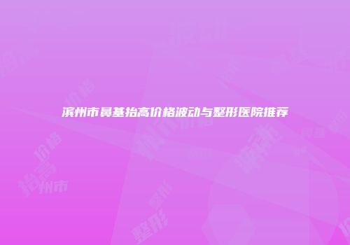 滨州市鼻基抬高价格波动与整形医院推荐