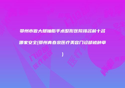 鄂州市做大腿抽脂手术整形医院排名前十名哪家安全(鄂州青春泉医疗美容门诊部被种草)