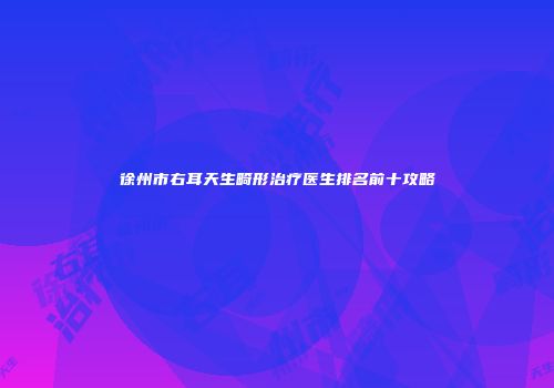 徐州市右耳天生畸形治疗医生排名前十攻略