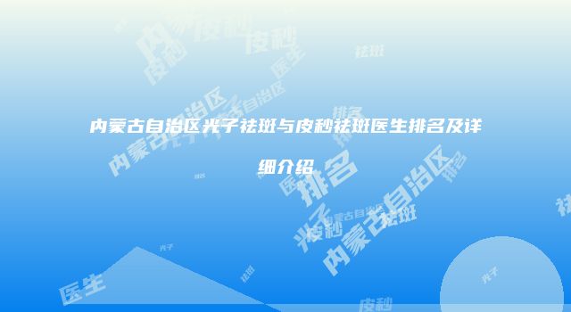 内蒙古自治区光子祛斑与皮秒祛斑医生排名及详细介绍