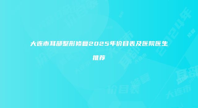 大连市耳部整形修复2025年价目表及医院医生推荐