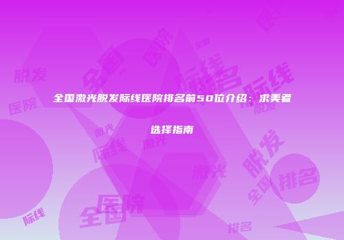 全国激光脱发际线医院排名前50位介绍：求美者选择指南