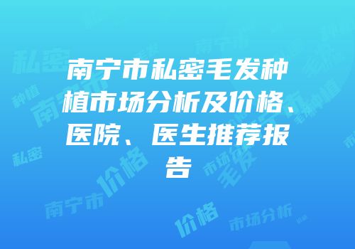南宁市私密毛发种植市场分析及价格、医院、医生推荐报告