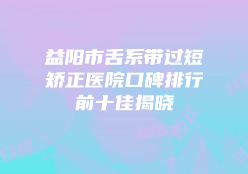 益阳市舌系带过短矫正医院口碑排行前十佳揭晓