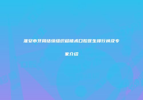 淮安市牙周结缔组织移植术口腔医生排行榜及专家介绍