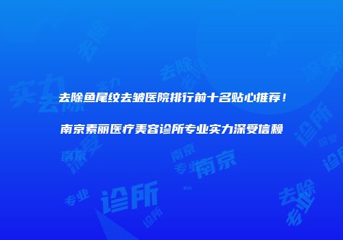 去除鱼尾纹去皱医院排行前十名贴心推荐！南京素丽医疗美容诊所专业实力深受信赖