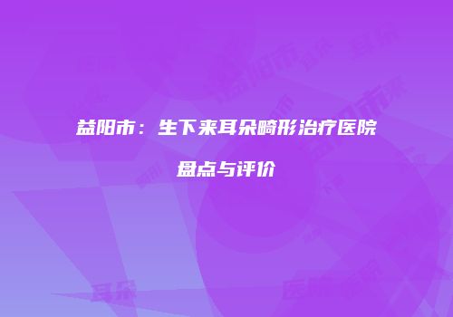 益阳市：生下来耳朵畸形治疗医院盘点与评价