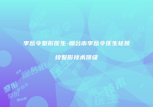 李岳令整形医生-烟台市李岳令医生祛颈纹整形技术顶级