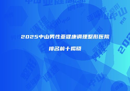 2025中山男性亚健康调理整形医院排名前十揭晓