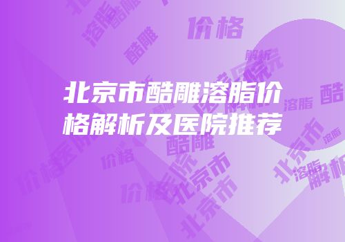 北京市酷雕溶脂价格解析及医院推荐