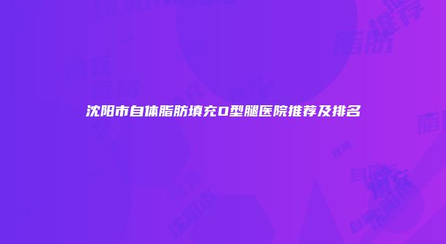 沈阳市自体脂肪填充O型腿医院推荐及排名