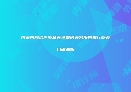 内蒙古自治区外耳再造整形美容医院排行榜及口碑解析