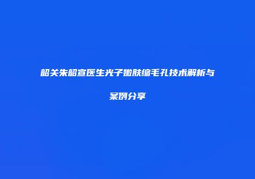 韶关朱韶宣医生光子嫩肤缩毛孔技术解析与案例分享