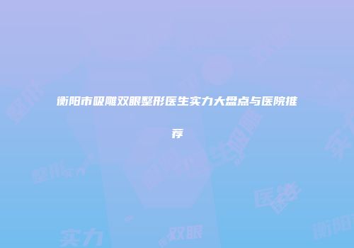 衡阳市吸雕双眼整形医生实力大盘点与医院推荐