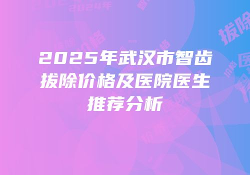 2025年武汉市智齿拔除价格及医院医生推荐分析