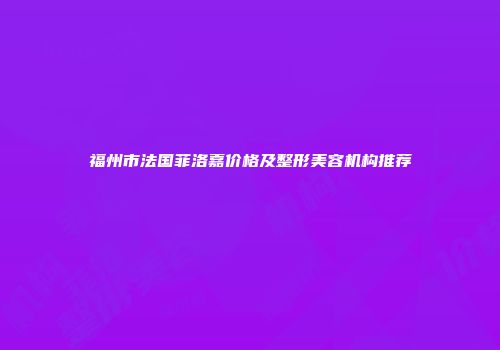 福州市法国菲洛嘉价格及整形美容机构推荐