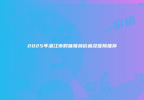 2025年湛江市假体隆鼻价格及医院推荐
