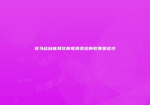 驻马店自体耳软骨隆鼻美容的收费是多少