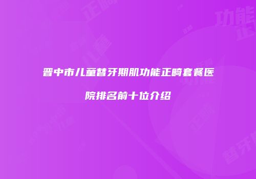 晋中市儿童替牙期肌功能正畸套餐医院排名前十位介绍