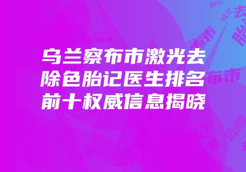 乌兰察布市激光去除色胎记医生排名前十权威信息揭晓