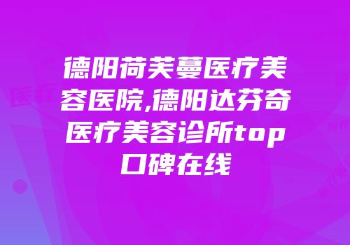德阳荷芙蔓医疗美容医院,德阳达芬奇医疗美容诊所top口碑在线